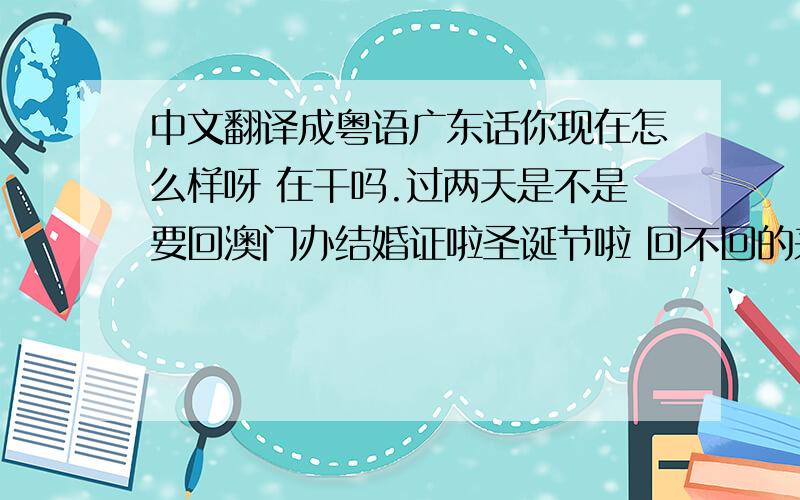 中文翻译成粤语广东话你现在怎么样呀 在干吗.过两天是不是要回澳门办结婚证啦圣诞节啦 回不回的来?