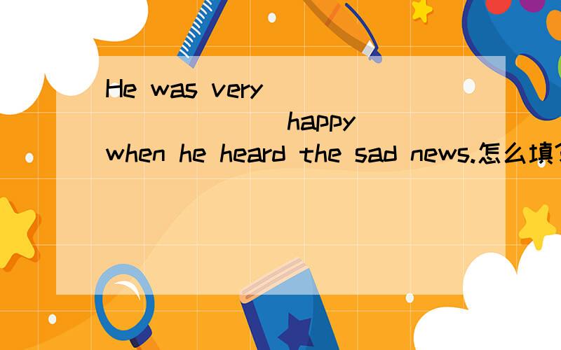 He was very ________（happy） when he heard the sad news.怎么填?