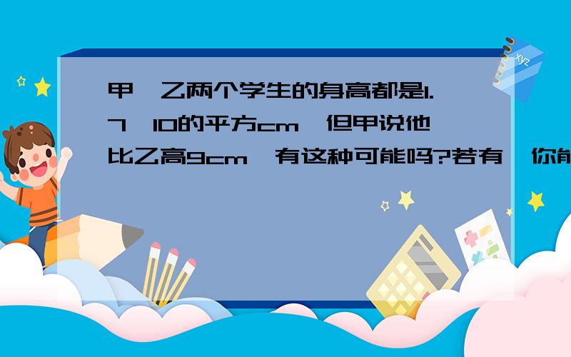 甲、乙两个学生的身高都是1.7×10的平方cm,但甲说他比乙高9cm,有这种可能吗?若有,你能举例说明吗?