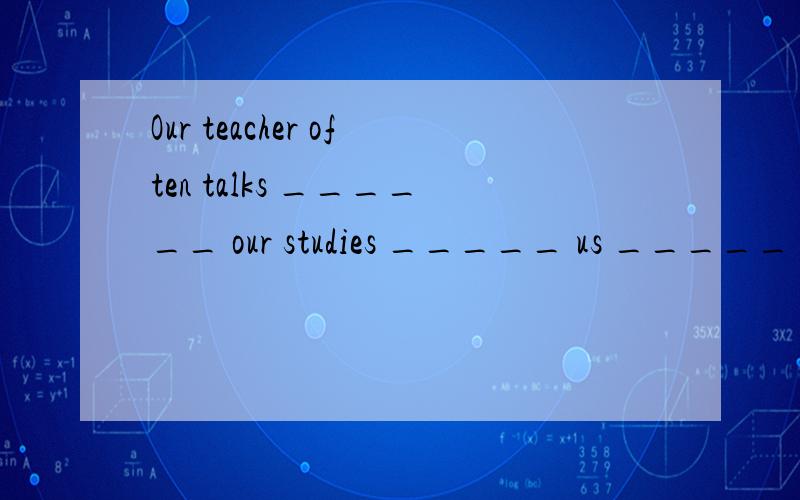 Our teacher often talks ______ our studies _____ us _____ En