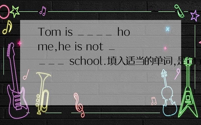 Tom is ____ home,he is not ____ school.填入适当的单词,是句子完全正确