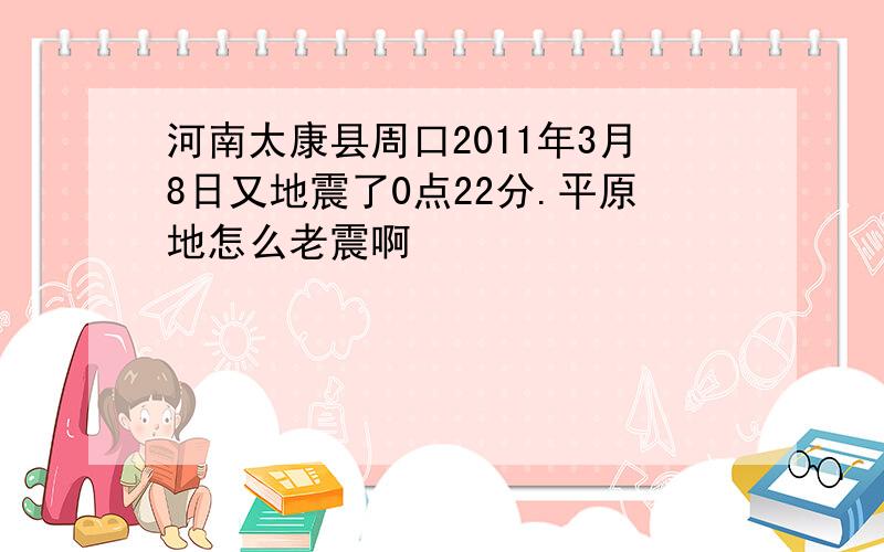 河南太康县周口2011年3月8日又地震了0点22分.平原地怎么老震啊