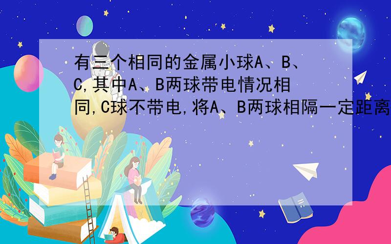 有三个相同的金属小球A、B、C,其中A、B两球带电情况相同,C球不带电,将A、B两球相隔一定距离固定,两球间的库仑力是F