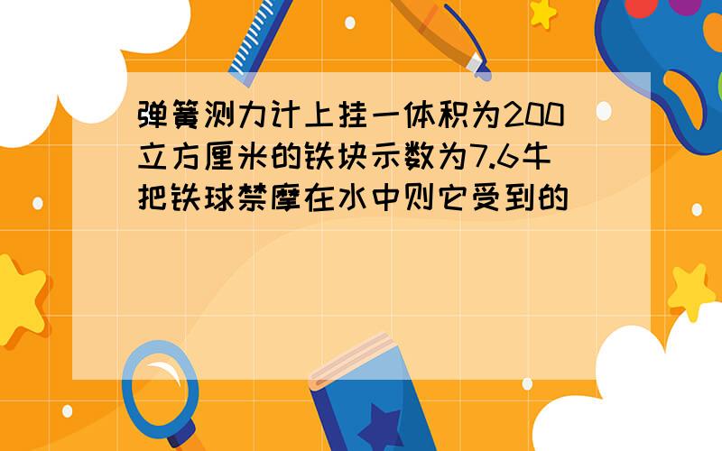 弹簧测力计上挂一体积为200立方厘米的铁块示数为7.6牛把铁球禁摩在水中则它受到的