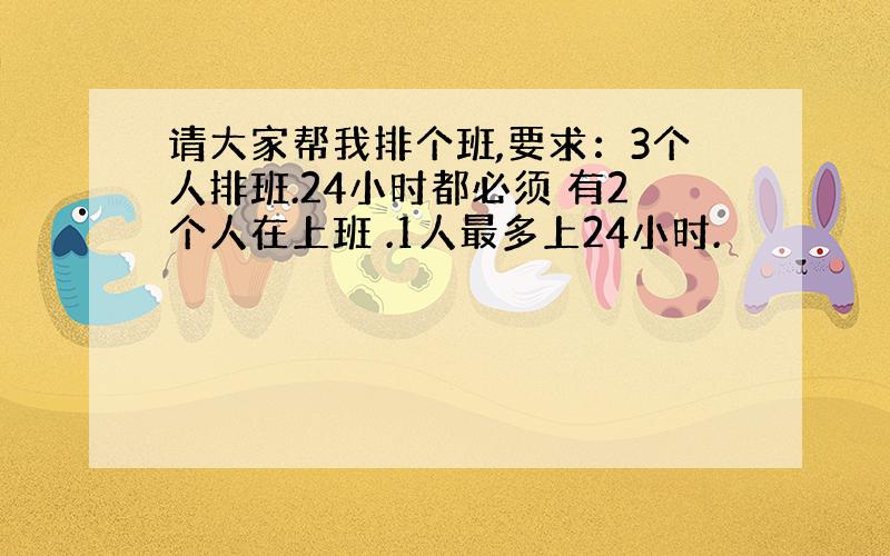 请大家帮我排个班,要求：3个人排班.24小时都必须 有2个人在上班 .1人最多上24小时.