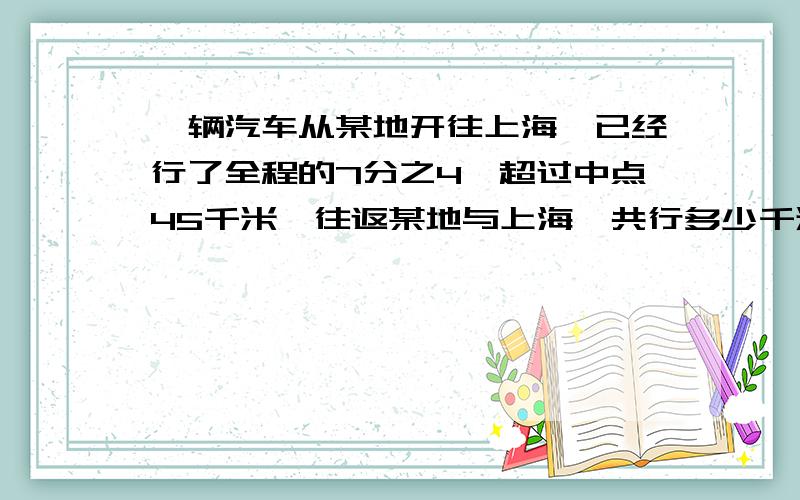 一辆汽车从某地开往上海,已经行了全程的7分之4,超过中点45千米,往返某地与上海一共行多少千米?