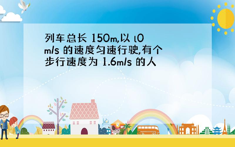 列车总长 150m,以 l0m/s 的速度匀速行驶,有个步行速度为 1.6m/s 的人