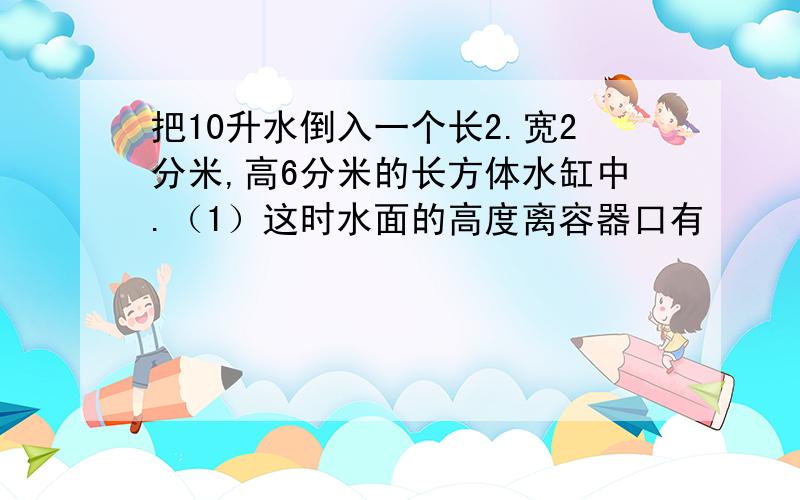 把10升水倒入一个长2.宽2分米,高6分米的长方体水缸中.（1）这时水面的高度离容器口有