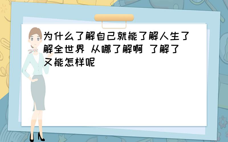 为什么了解自己就能了解人生了解全世界 从哪了解啊 了解了又能怎样呢