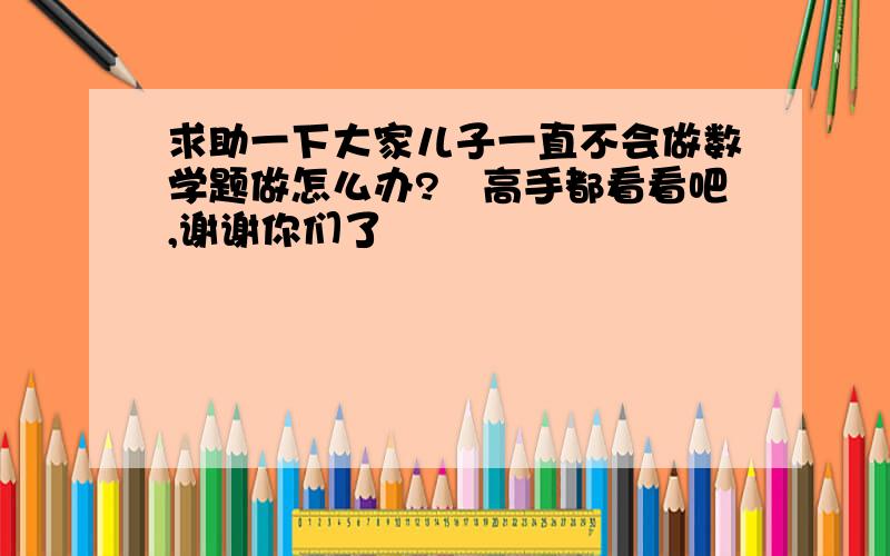 求助一下大家儿子一直不会做数学题做怎么办?　高手都看看吧,谢谢你们了