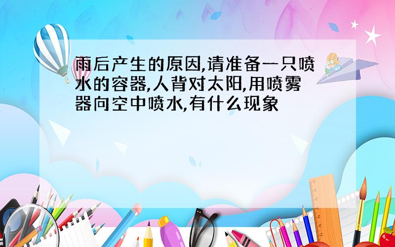 雨后产生的原因,请准备一只喷水的容器,人背对太阳,用喷雾器向空中喷水,有什么现象