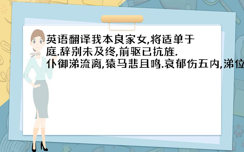 英语翻译我本良家女,将适单于庭.辞别未及终,前驱已抗旌.仆御涕流离,猿马悲且鸣.哀郁伤五内,涕位沾珠缨.行行日已远,遂造