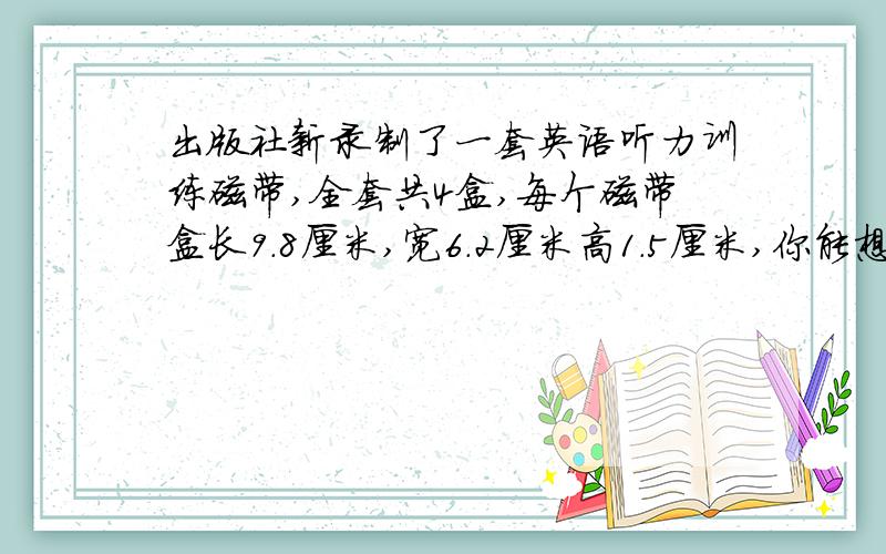 出版社新录制了一套英语听力训练磁带,全套共4盒,每个磁带盒长9.8厘米,宽6.2厘米高1.5厘米,你能想出几