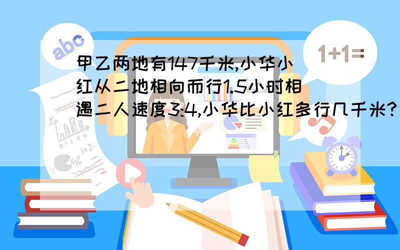 甲乙两地有147千米,小华小红从二地相向而行1.5小时相遇二人速度3:4,小华比小红多行几千米?