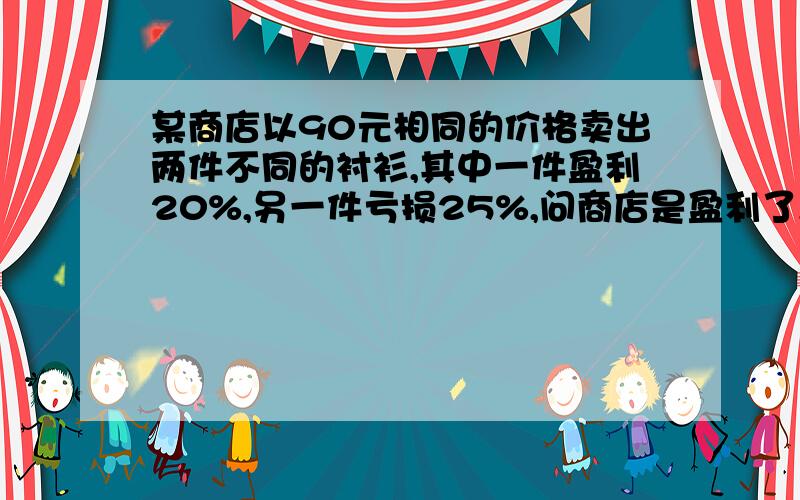 某商店以90元相同的价格卖出两件不同的衬衫,其中一件盈利20%,另一件亏损25%,问商店是盈利了,还是亏了