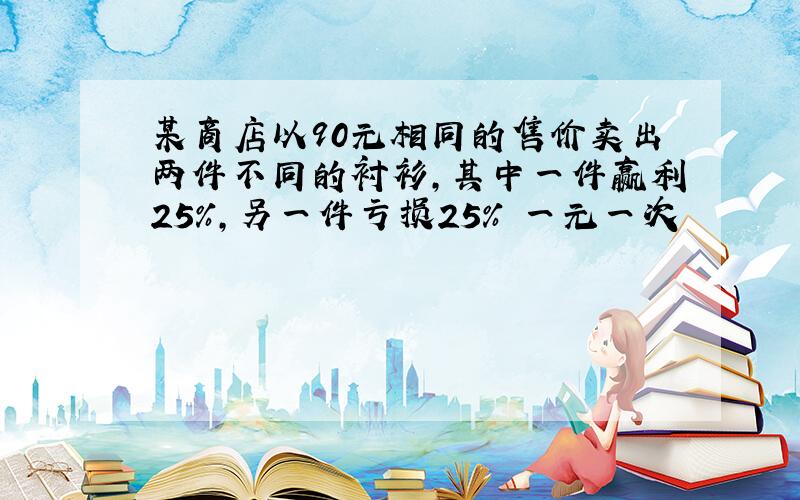 某商店以90元相同的售价卖出两件不同的衬衫,其中一件赢利25%,另一件亏损25% 一元一次