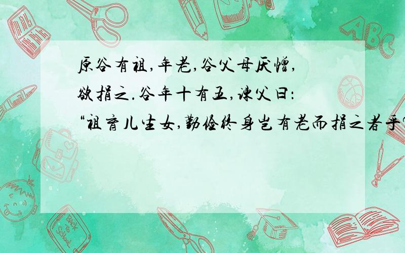 原谷有祖,年老,谷父母厌憎,欲捐之.谷年十有五,谏父曰：“祖育儿生女,勤俭终身岂有老而捐之者乎?是