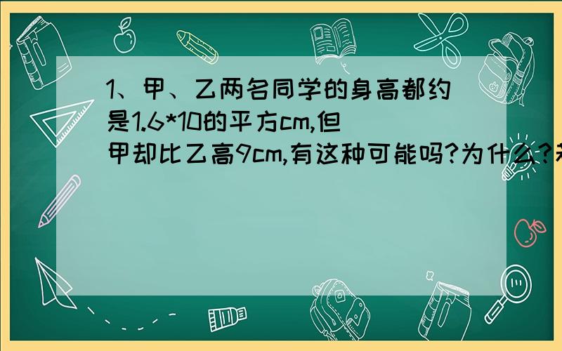 1、甲、乙两名同学的身高都约是1.6*10的平方cm,但甲却比乙高9cm,有这种可能吗?为什么?若有,请举例说明.