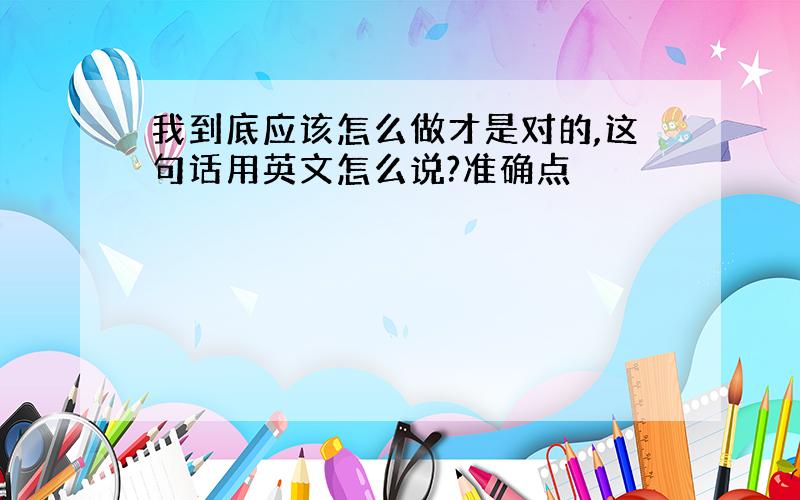 我到底应该怎么做才是对的,这句话用英文怎么说?准确点