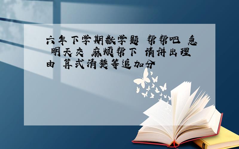 六年下学期数学题 帮帮吧 急 明天交 麻烦帮下 请讲出理由 算式清楚等追加分