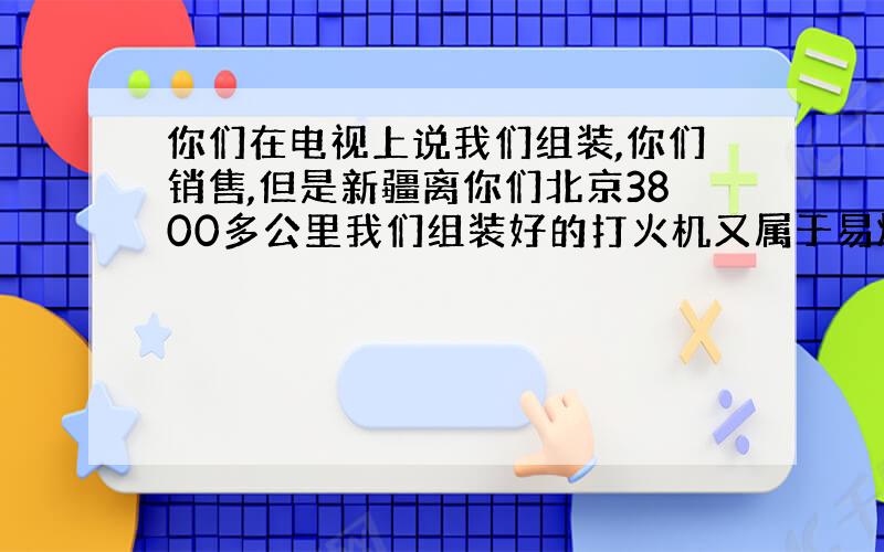 你们在电视上说我们组装,你们销售,但是新疆离你们北京3800多公里我们组装好的打火机又属于易燃易爆品