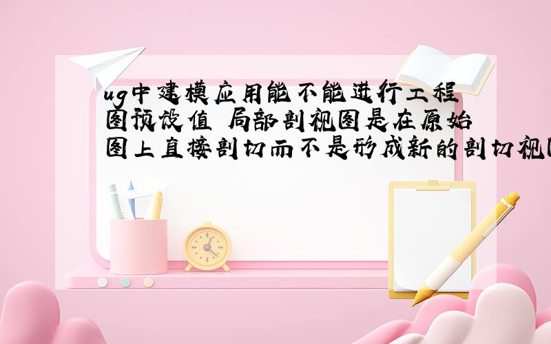 ug中建模应用能不能进行工程图预设值 局部剖视图是在原始图上直接剖切而不是形成新的剖切视图（对不对）