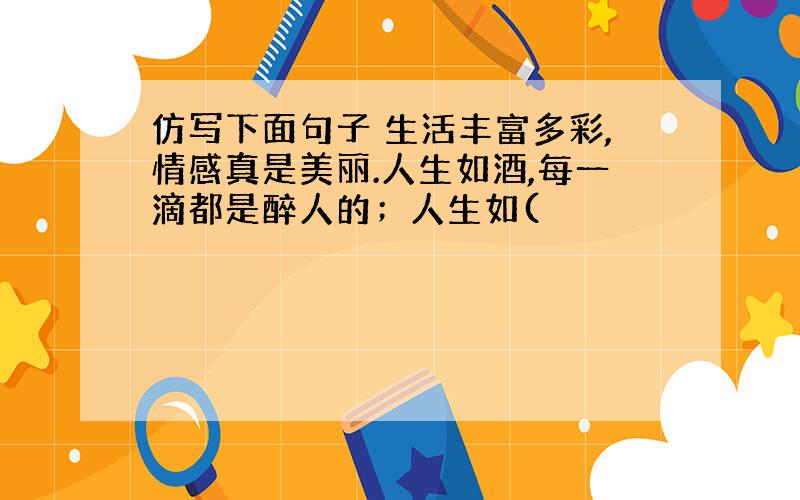 仿写下面句子 生活丰富多彩,情感真是美丽.人生如酒,每一滴都是醉人的；人生如(