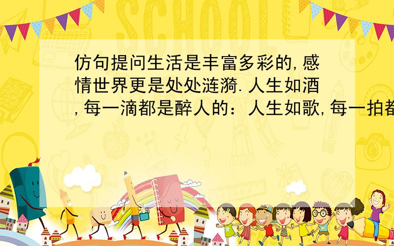 仿句提问生活是丰富多彩的,感情世界更是处处涟漪.人生如酒,每一滴都是醉人的：人生如歌,每一拍都是优美的：________