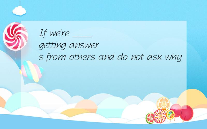 If we're ____ getting answers from others and do not ask why