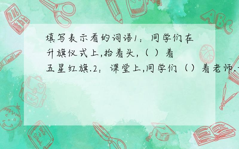 填写表示看的词语1：同学们在升旗仪式上,抬着头,（ ）着五星红旗.2：课堂上,同学们（）着老师.认真听老师讲故事.3：老