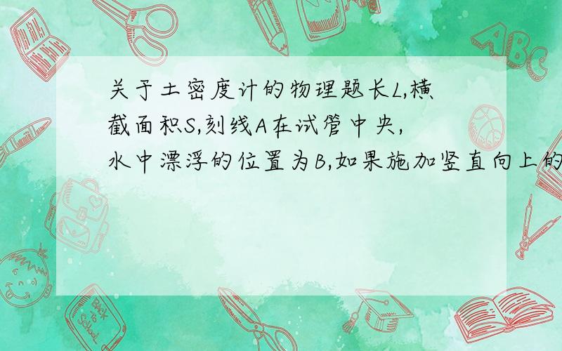 关于土密度计的物理题长L,横截面积S,刻线A在试管中央,水中漂浮的位置为B,如果施加竖直向上的拉力F,可以提升到水面也刻