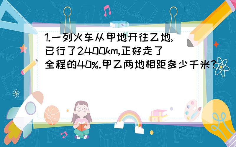 1.一列火车从甲地开往乙地,已行了2400km,正好走了全程的40%.甲乙两地相距多少千米?