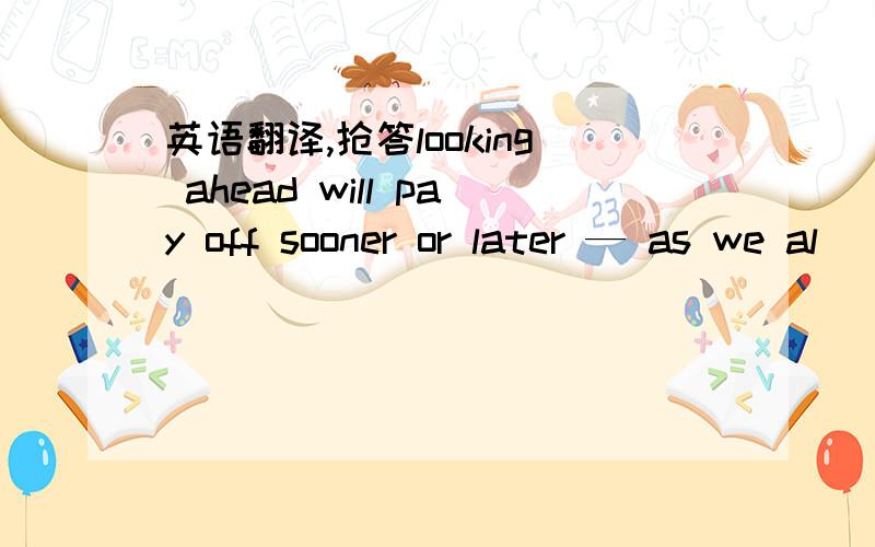 英语翻译,抢答looking ahead will pay off sooner or later — as we al