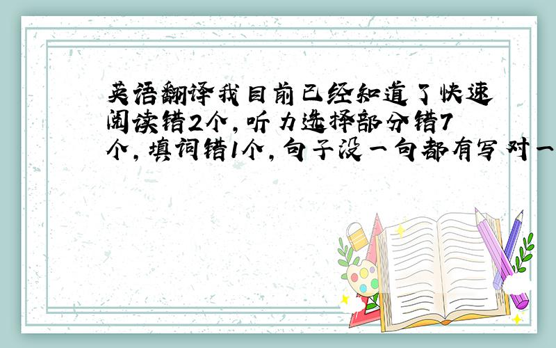 英语翻译我目前已经知道了快速阅读错2个,听力选择部分错7个,填词错1个,句子没一句都有写对一点点,选词填空错5个,阅读理