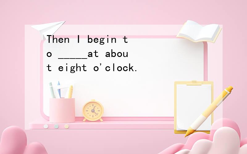 Then I begin to _____at about eight o'clock.