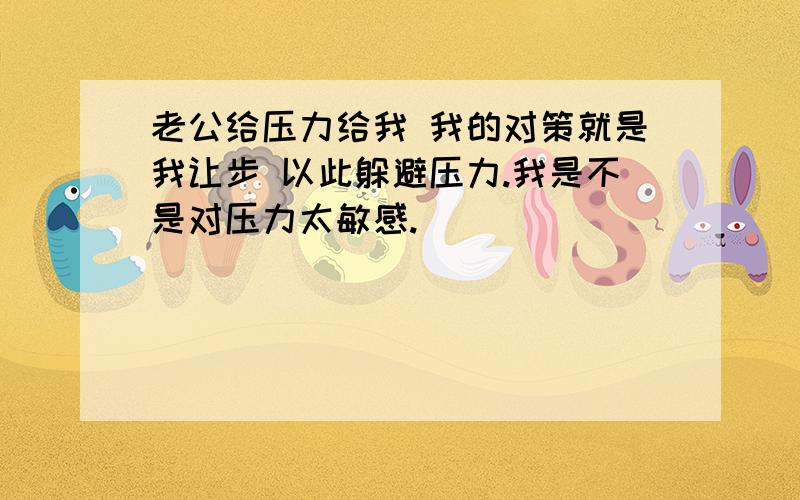 老公给压力给我 我的对策就是我让步 以此躲避压力.我是不是对压力太敏感.