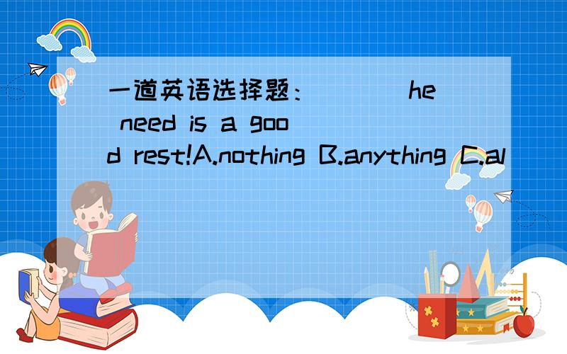 一道英语选择题：___ he need is a good rest!A.nothing B.anything C.al