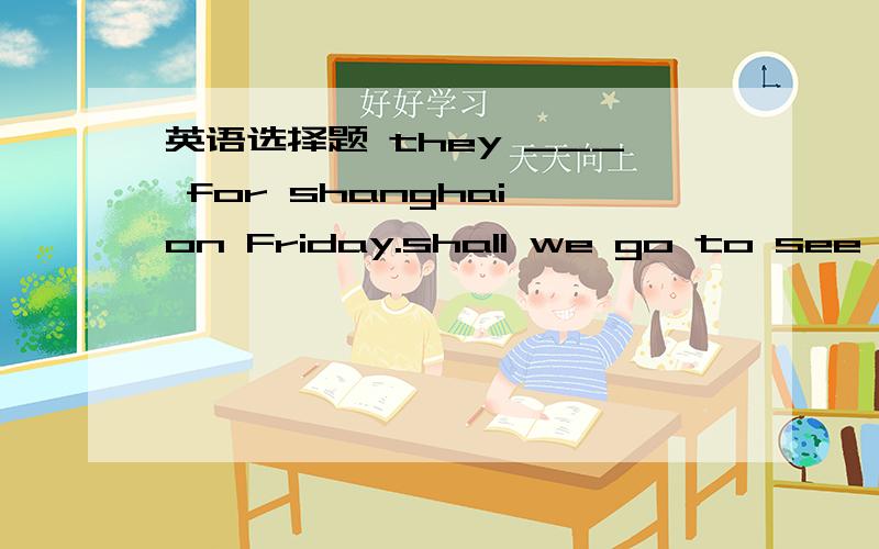 英语选择题 they ___ for shanghai on Friday.shall we go to see the