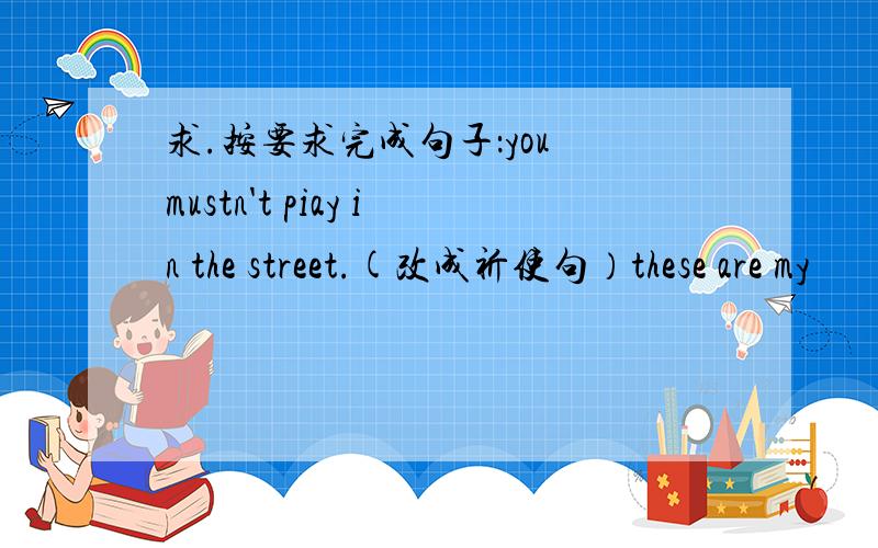 求.按要求完成句子：you mustn't piay in the street.(改成祈使句）these are my