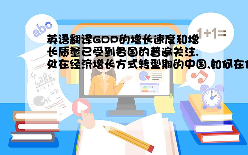 英语翻译GDP的增长速度和增长质量已受到各国的普遍关注.处在经济增长方式转型期的中国,如何在保证GDP合理增长的情况下减