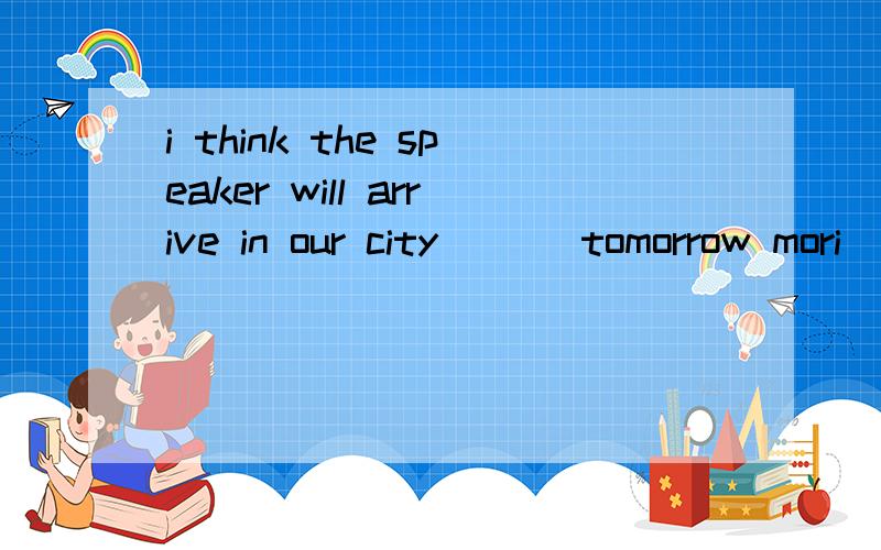 i think the speaker will arrive in our city ___tomorrow mori