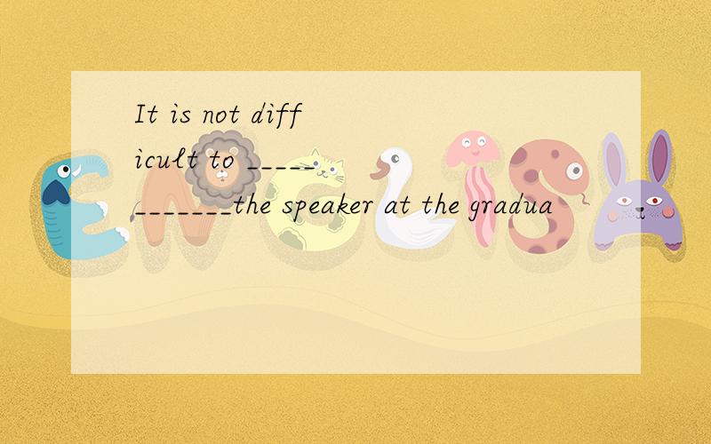 It is not difficult to ____________the speaker at the gradua