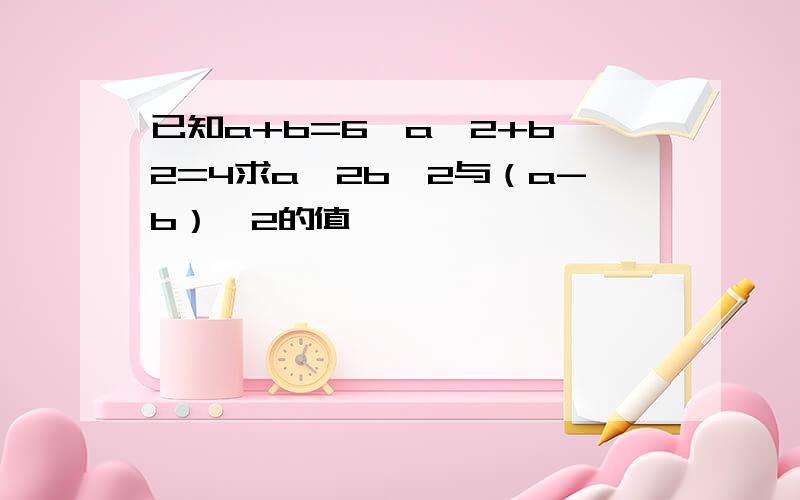 已知a+b=6,a^2+b^2=4求a^2b^2与（a-b）^2的值