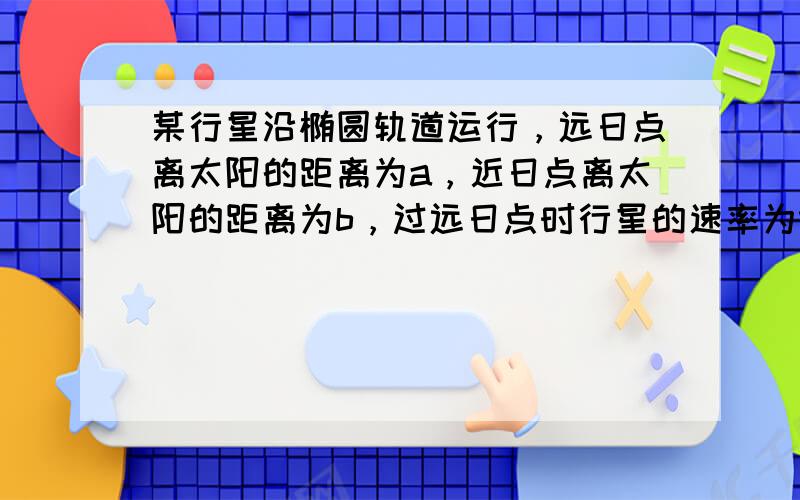 某行星沿椭圆轨道运行，远日点离太阳的距离为a，近日点离太阳的距离为b，过远日点时行星的速率为va，则过近日点时行星的速率