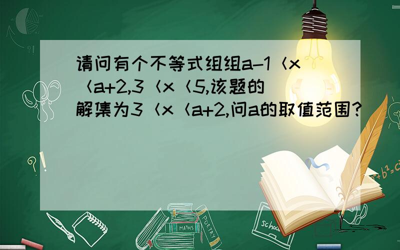 请问有个不等式组组a-1＜x＜a+2,3＜x＜5,该题的解集为3＜x＜a+2,问a的取值范围?