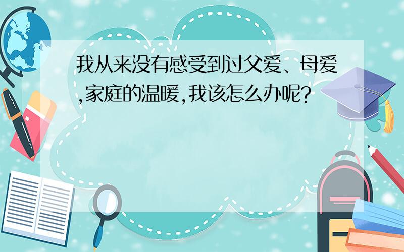 我从来没有感受到过父爱、母爱,家庭的温暖,我该怎么办呢?