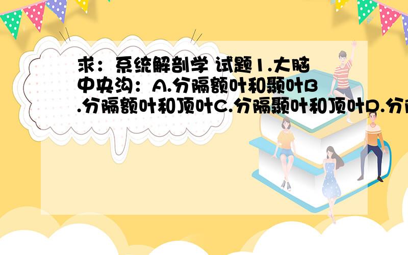 求：系统解剖学 试题1.大脑中央沟：A.分隔额叶和颞叶B.分隔额叶和顶叶C.分隔颞叶和顶叶D.分隔颞叶和枕叶E.以上都不