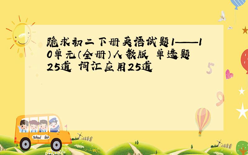 跪求初二下册英语试题1——10单元（全册）人教版 单选题25道 词汇应用25道