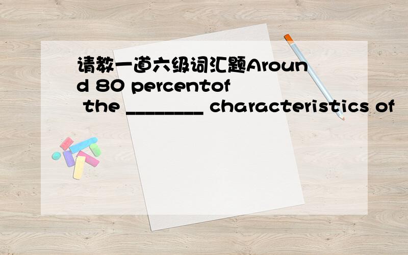 请教一道六级词汇题Around 80 percentof the ________ characteristics of