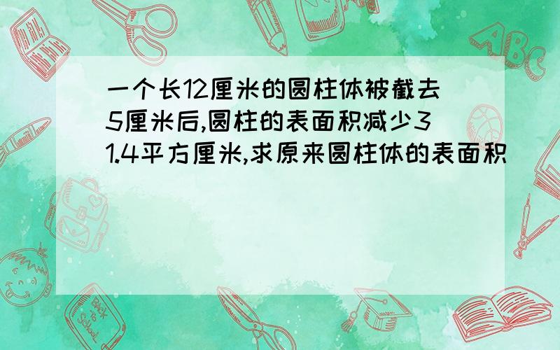 一个长12厘米的圆柱体被截去5厘米后,圆柱的表面积减少31.4平方厘米,求原来圆柱体的表面积